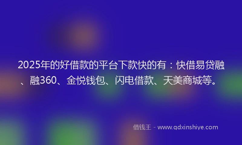 2025年的好借款的平台下款快的有：快借易贷融、融360、金悦钱包、闪电借款、天美商城等。
