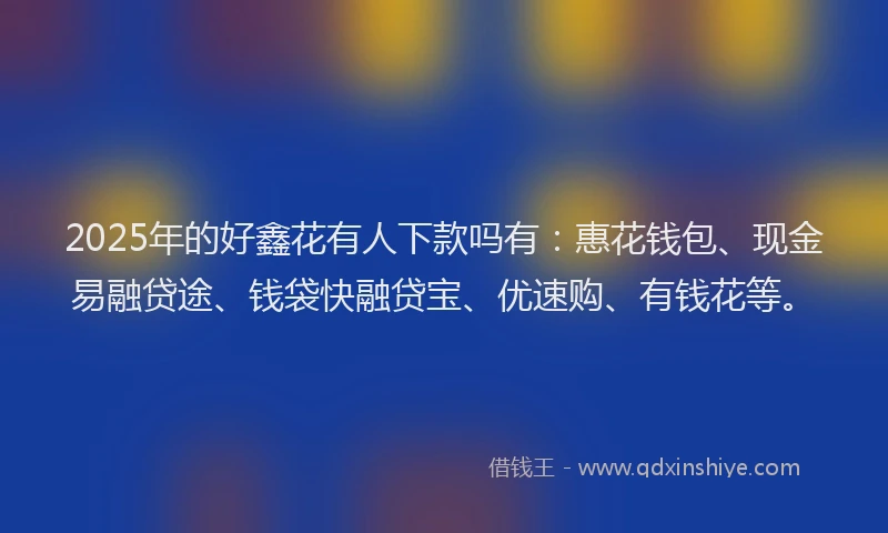 2025年的好鑫花有人下款吗有：惠花钱包、现金易融贷途、钱袋快融贷宝、优速购、有钱花等。