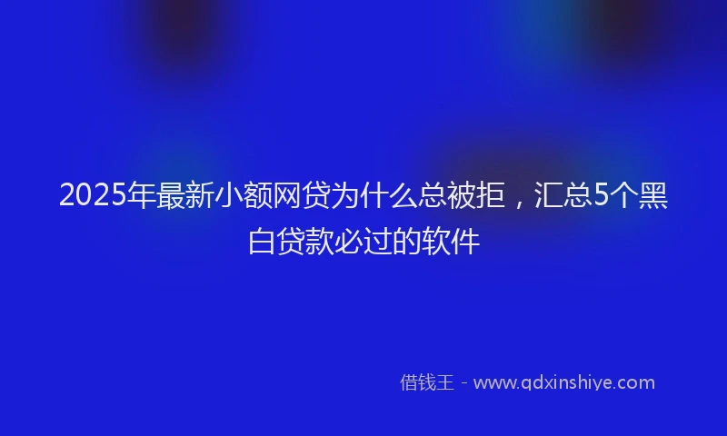 2025年最新小额网贷为什么总被拒，汇总5个黑白贷款必过的软件
