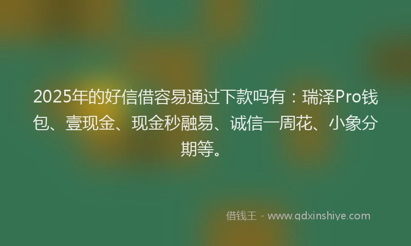 2025年的好信借容易通过下款吗有：瑞泽Pro钱包、壹现金、现金秒融易、诚信一周花、小象分期等。