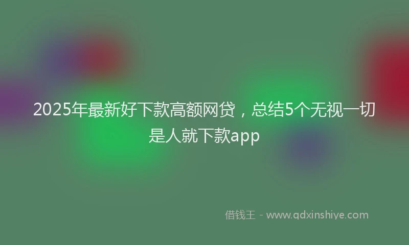 2025年最新好下款高额网贷，总结5个无视一切是人就下款app