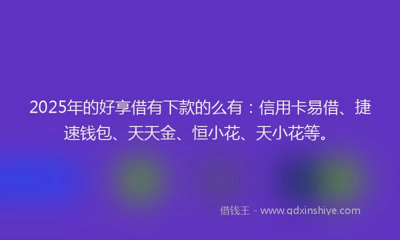 2025年的好享借有下款的么有：信用卡易借、捷速钱包、天天金、恒小花、天小花等。