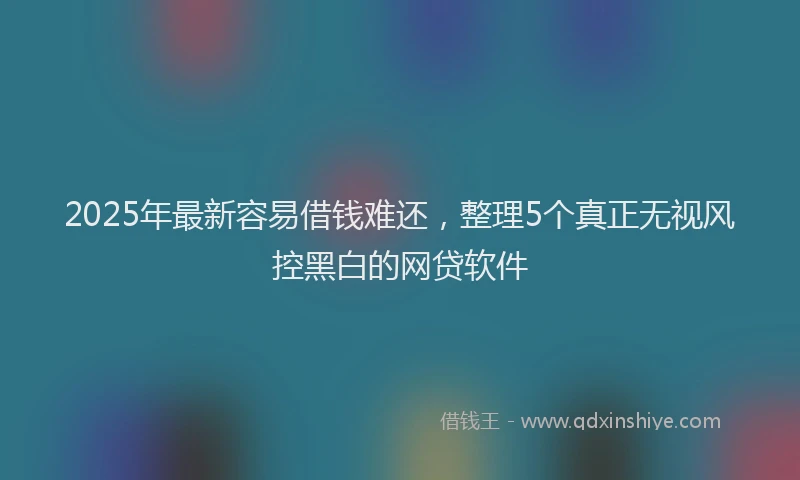 2025年最新容易借钱难还，整理5个真正无视风控黑白的网贷软件