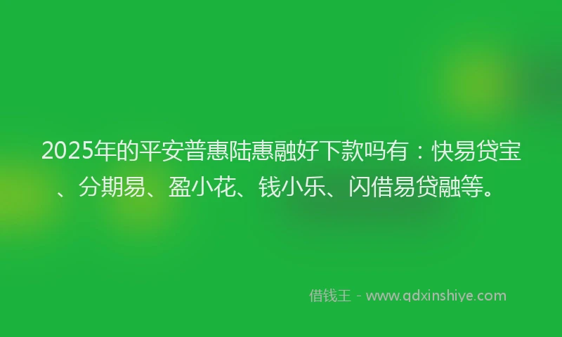 2025年的平安普惠陆惠融好下款吗有：快易贷宝、分期易、盈小花、钱小乐、闪借易贷融等。