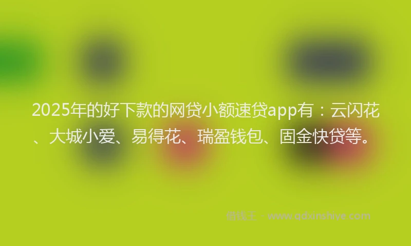 2025年的好下款的网贷小额速贷app有：云闪花、大城小爱、易得花、瑞盈钱包、固金快贷等。
