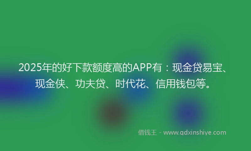 2025年的好下款额度高的APP有：现金贷易宝、现金侠、功夫贷、时代花、信用钱包等。