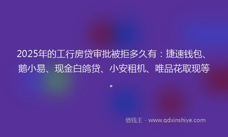 2025年的工行房贷审批被拒多久有：捷速钱包、鹅小易、现金白鸽贷、小安租机、唯品花取现等。