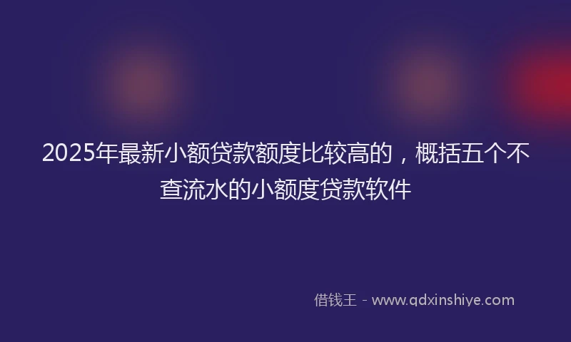 2025年最新小额贷款额度比较高的，概括五个不查流水的小额度贷款软件