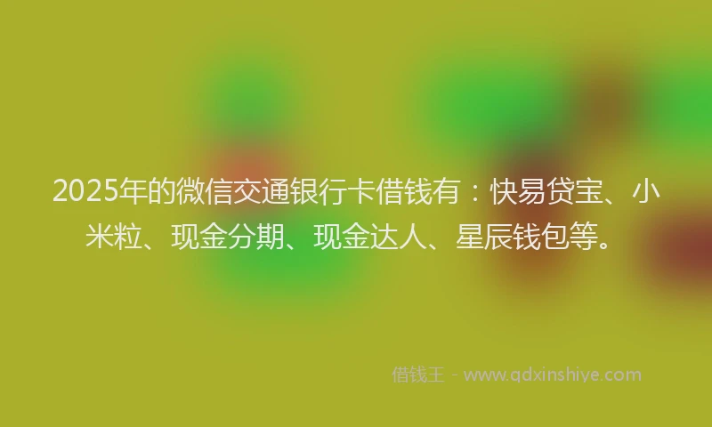 2025年的微信交通银行卡借钱有：快易贷宝、小米粒、现金分期、现金达人、星辰钱包等。