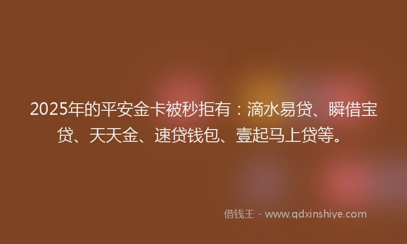 2025年的平安金卡被秒拒有：滴水易贷、瞬借宝贷、天天金、速贷钱包、壹起马上贷等。