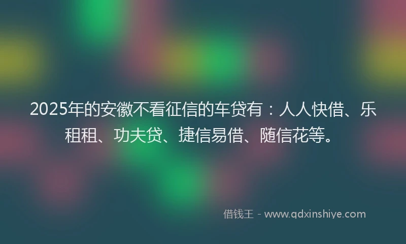 2025年的安徽不看征信的车贷有：人人快借、乐租租、功夫贷、捷信易借、随信花等。