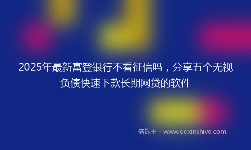 2025年最新富登银行不看征信吗，分享五个无视负债快速下款长期网贷的软件