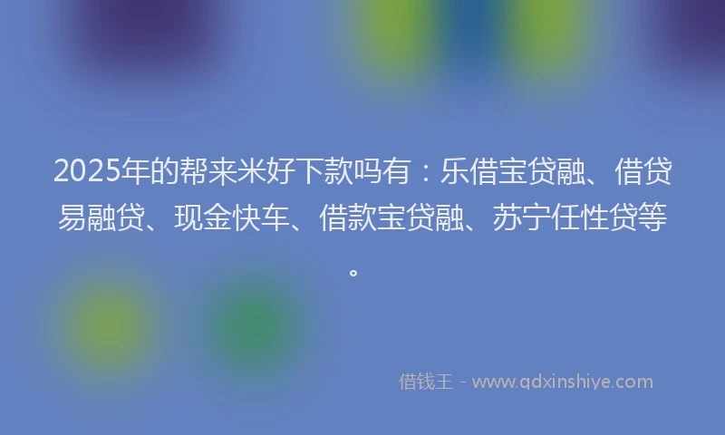 2025年的帮来米好下款吗有：乐借宝贷融、借贷易融贷、现金快车、借款宝贷融、苏宁任性贷等。