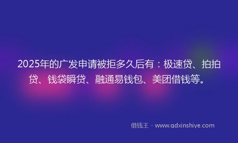 2025年的广发申请被拒多久后有：极速贷、拍拍贷、钱袋瞬贷、融通易钱包、美团借钱等。
