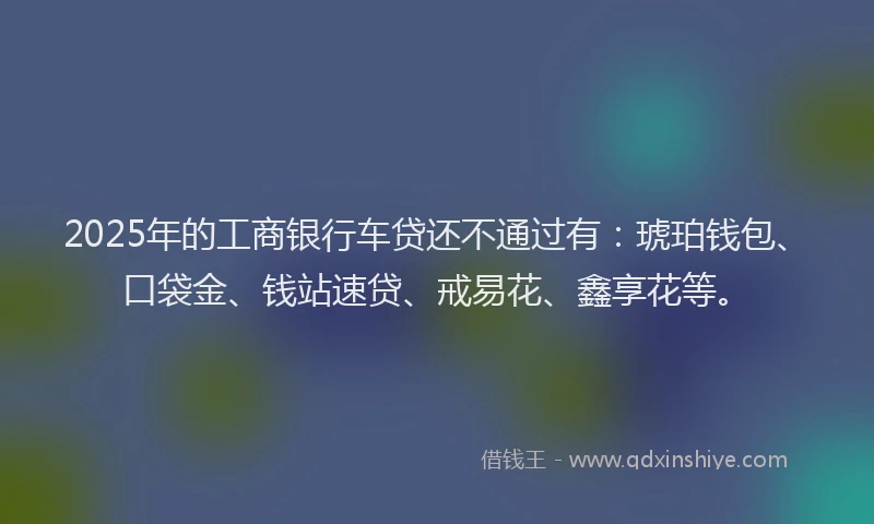 2025年的工商银行车贷还不通过有：琥珀钱包、口袋金、钱站速贷、戒易花、鑫享花等。