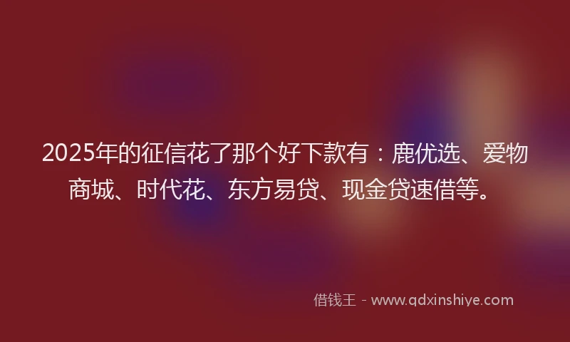 2025年的征信花了那个好下款有：鹿优选、爱物商城、时代花、东方易贷、现金贷速借等。