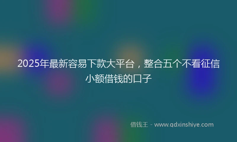 2025年最新容易下款大平台，整合五个不看征信小额借钱的口子
