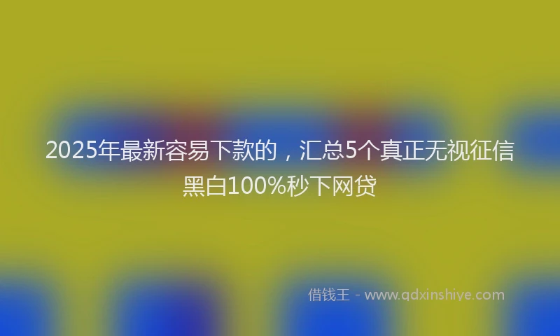 2025年最新容易下款的，汇总5个真正无视征信黑白100%秒下网贷