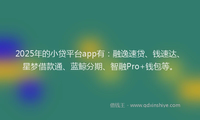 2025年的小贷平台app有：融逸速贷、钱速达、星梦借款通、蓝鲸分期、智融Pro+钱包等。