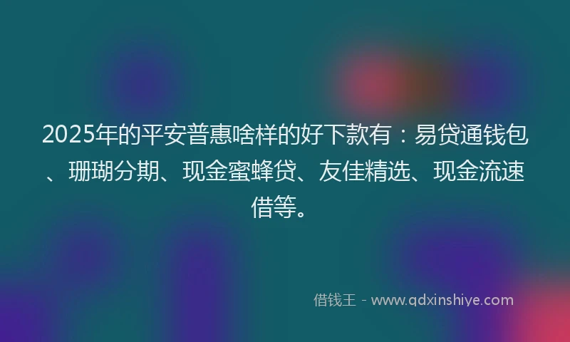 2025年的平安普惠啥样的好下款有：易贷通钱包、珊瑚分期、现金蜜蜂贷、友佳精选、现金流速借等。