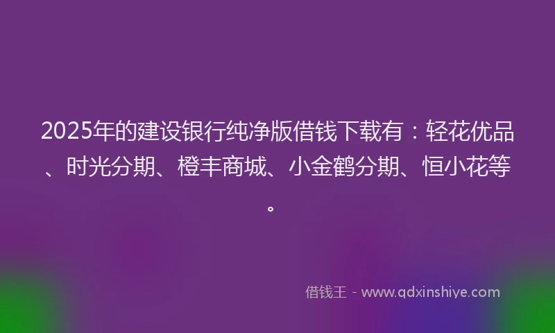 2025年的建设银行纯净版借钱下载有：轻花优品、时光分期、橙丰商城、小金鹤分期、恒小花等。