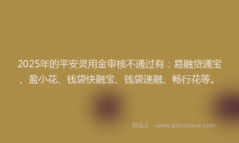 2025年的平安灵用金审核不通过有：易融贷通宝、盈小花、钱袋快融宝、钱袋速融、畅行花等。