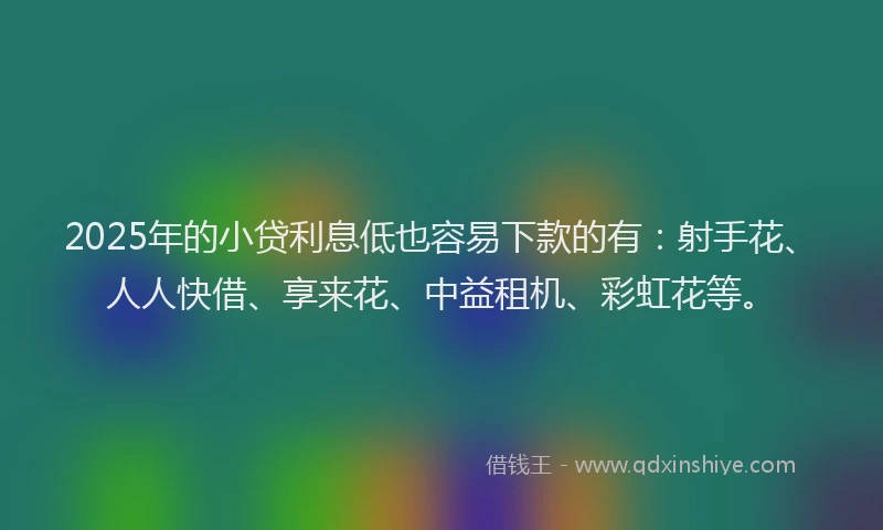 2025年的小贷利息低也容易下款的有：射手花、人人快借、享来花、中益租机、彩虹花等。