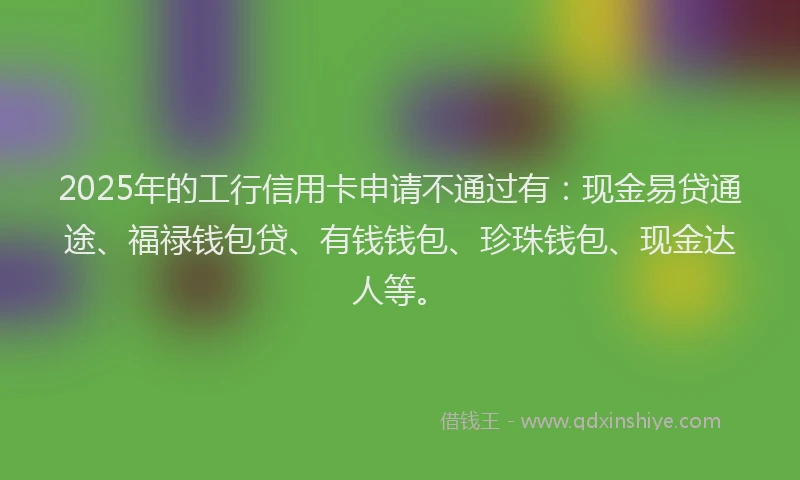 2025年的工行信用卡申请不通过有：现金易贷通途、福禄钱包贷、有钱钱包、珍珠钱包、现金达人等。