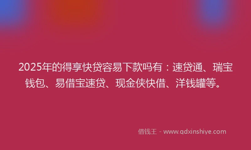 2025年的得享快贷容易下款吗有：速贷通、瑞宝钱包、易借宝速贷、现金侠快借、洋钱罐等。