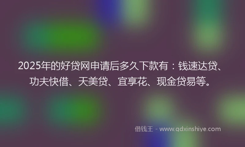2025年的好贷网申请后多久下款有：钱速达贷、功夫快借、天美贷、宜享花、现金贷易等。