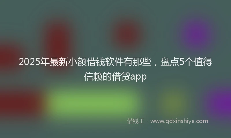 2025年最新小额借钱软件有那些，盘点5个值得信赖的借贷app