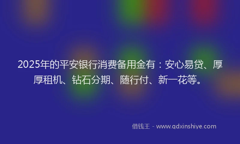 2025年的平安银行消费备用金有：安心易贷、厚厚租机、钻石分期、随行付、新一花等。