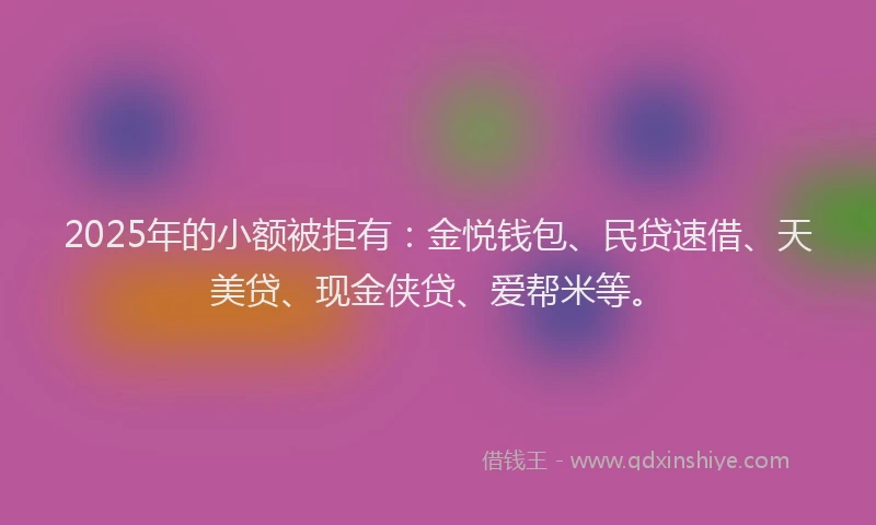 2025年的小额被拒有：金悦钱包、民贷速借、天美贷、现金侠贷、爱帮米等。