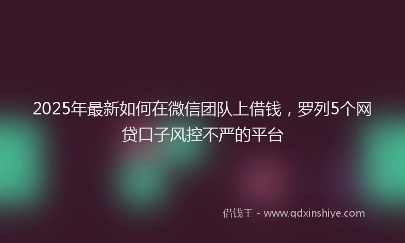 2025年最新如何在微信团队上借钱，罗列5个网贷口子风控不严的平台