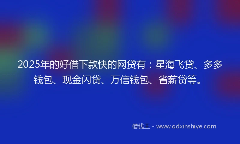 2025年的好借下款快的网贷有：星海飞贷、多多钱包、现金闪贷、万信钱包、省薪贷等。