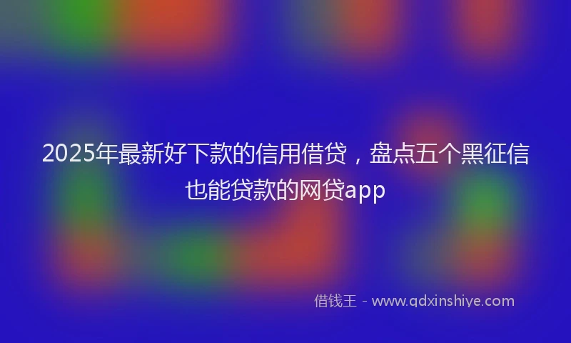 2025年最新好下款的信用借贷，盘点五个黑征信也能贷款的网贷app