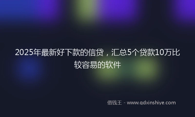 2025年最新好下款的信贷，汇总5个贷款10万比较容易的软件