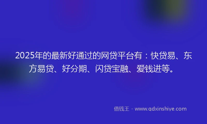 2025年的最新好通过的网贷平台有：快贷易、东方易贷、好分期、闪贷宝融、爱钱进等。