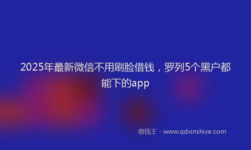 2025年最新微信不用刷脸借钱，罗列5个黑户都能下的app