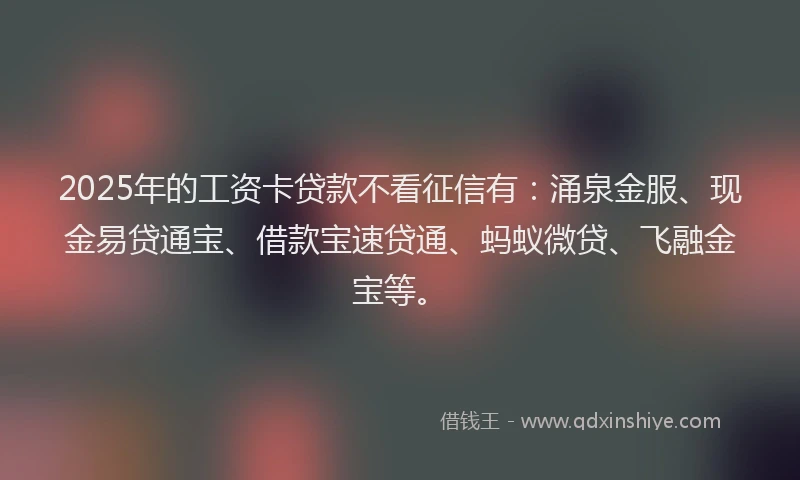 2025年的工资卡贷款不看征信有：涌泉金服、现金易贷通宝、借款宝速贷通、蚂蚁微贷、飞融金宝等。