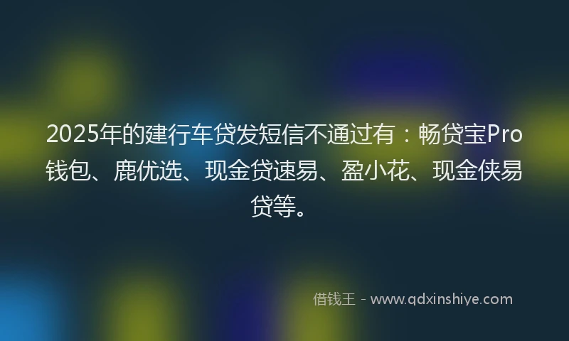 2025年的建行车贷发短信不通过有：畅贷宝Pro钱包、鹿优选、现金贷速易、盈小花、现金侠易贷等。
