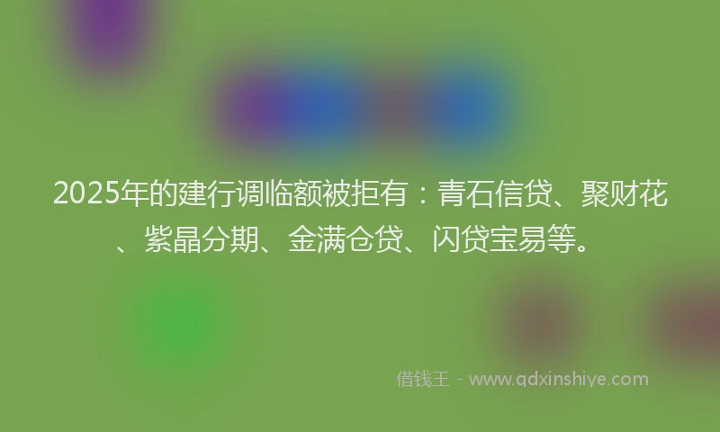 2025年的建行调临额被拒有：青石信贷、聚财花、紫晶分期、金满仓贷、闪贷宝易等。