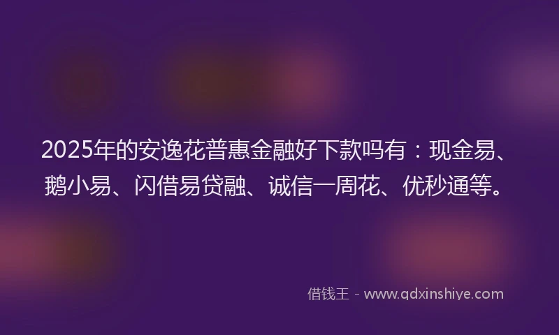 2025年的安逸花普惠金融好下款吗有：现金易、鹅小易、闪借易贷融、诚信一周花、优秒通等。