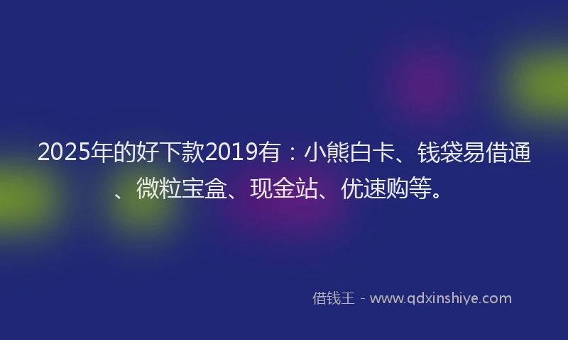 2025年的好下款2019有：小熊白卡、钱袋易借通、微粒宝盒、现金站、优速购等。