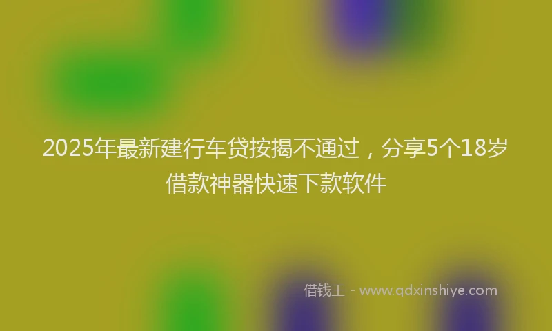 2025年最新建行车贷按揭不通过，分享5个18岁借款神器快速下款软件