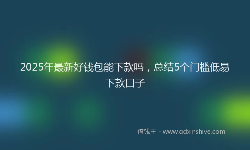 2025年最新好钱包能下款吗，总结5个门槛低易下款口子