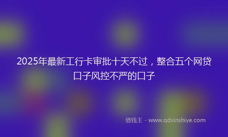 2025年最新工行卡审批十天不过，整合五个网贷口子风控不严的口子