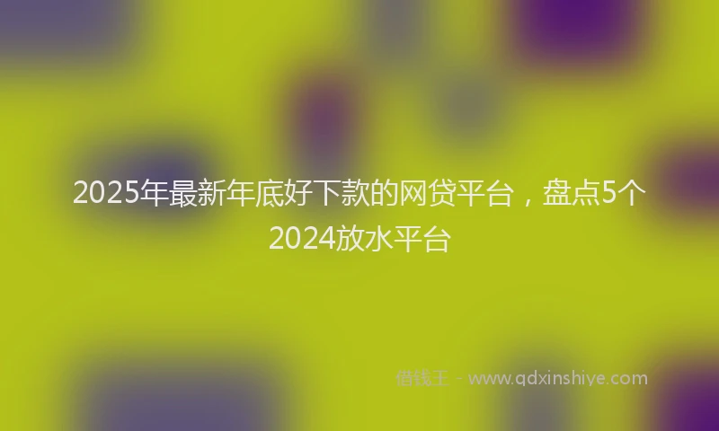 2025年最新年底好下款的网贷平台，盘点5个2024放水平台
