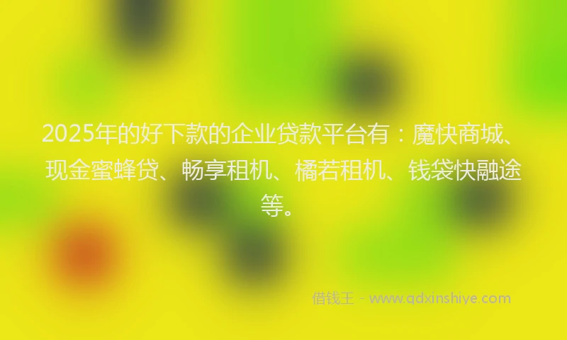 2025年的好下款的企业贷款平台有：魔快商城、现金蜜蜂贷、畅享租机、橘若租机、钱袋快融途等。