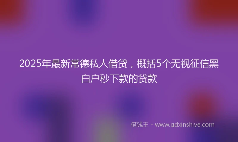 2025年最新常德私人借贷，概括5个无视征信黑白户秒下款的贷款